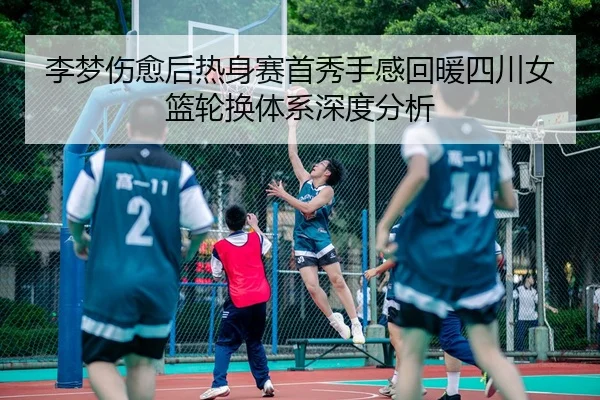 李梦伤愈后热身赛首秀手感回暖四川女篮轮换体系深度分析