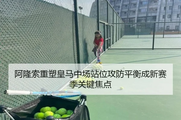 阿隆索重塑皇马中场站位攻防平衡成新赛季关键焦点